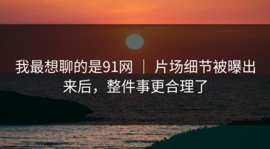 我最想聊的是91网 ｜ 片场细节被曝出来后，整件事更合理了