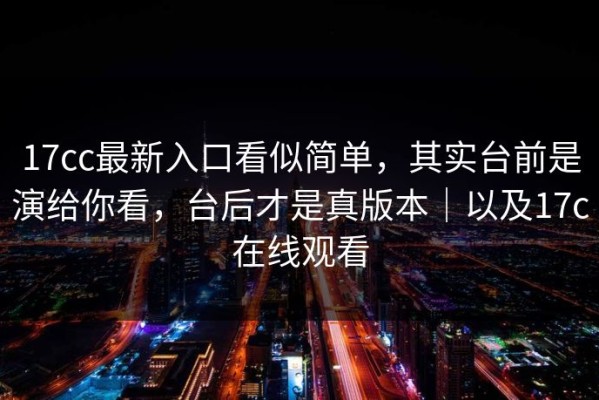 17cc最新入口看似简单，其实台前是演给你看，台后才是真版本｜以及17c在线观看