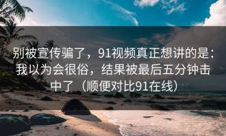 别被宣传骗了，91视频真正想讲的是：我以为会很俗，结果被最后五分钟击中了（顺便对比91在线）