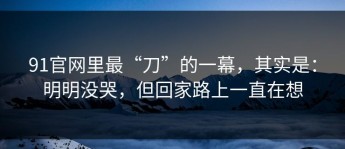 91官网里最“刀”的一幕，其实是：明明没哭，但回家路上一直在想