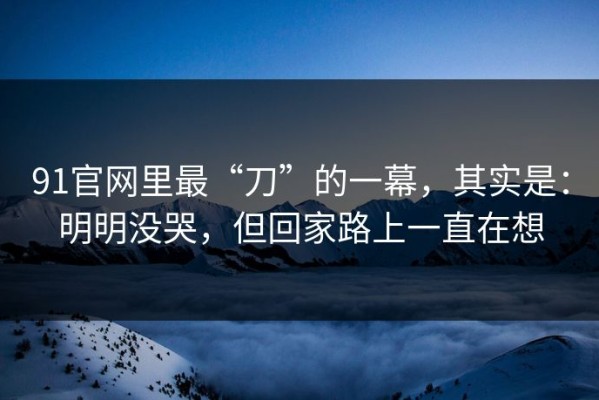 91官网里最“刀”的一幕，其实是：明明没哭，但回家路上一直在想