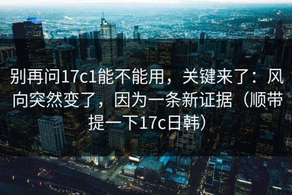 别再问17c1能不能用，关键来了：风向突然变了，因为一条新证据（顺带提一下17c日韩）