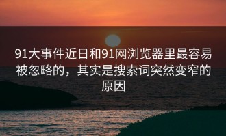 91大事件近日和91网浏览器里最容易被忽略的，其实是搜索词突然变窄的原因