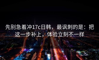 先别急着冲17c日韩，最讽刺的是：把这一步补上，体验立刻不一样