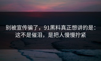 别被宣传骗了，91黑料真正想讲的是：这不是催泪，是把人慢慢拧紧