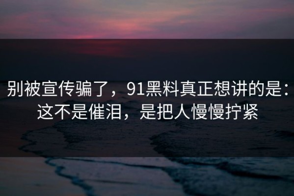 别被宣传骗了，91黑料真正想讲的是：这不是催泪，是把人慢慢拧紧
