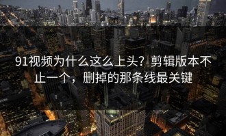 91视频为什么这么上头？剪辑版本不止一个，删掉的那条线最关键