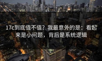 17c到底值不值？我最意外的是：看起来是小问题，背后是系统逻辑