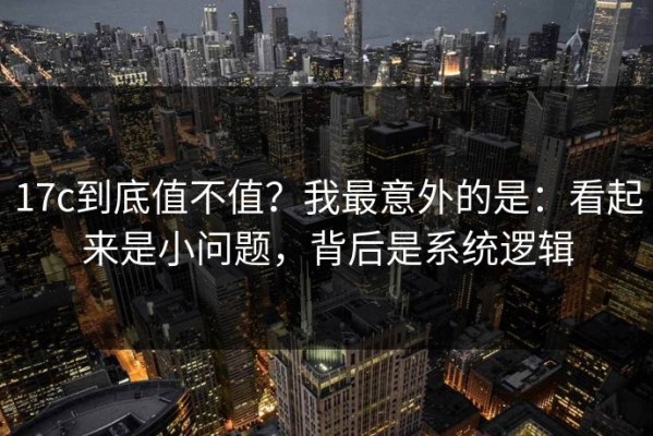 17c到底值不值？我最意外的是：看起来是小问题，背后是系统逻辑