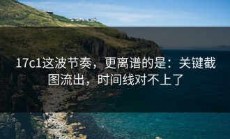 17c1这波节奏，更离谱的是：关键截图流出，时间线对不上了