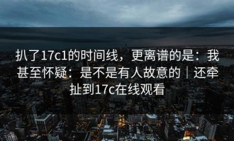 扒了17c1的时间线，更离谱的是：我甚至怀疑：是不是有人故意的｜还牵扯到17c在线观看