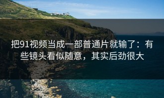 把91视频当成一部普通片就输了：有些镜头看似随意，其实后劲很大