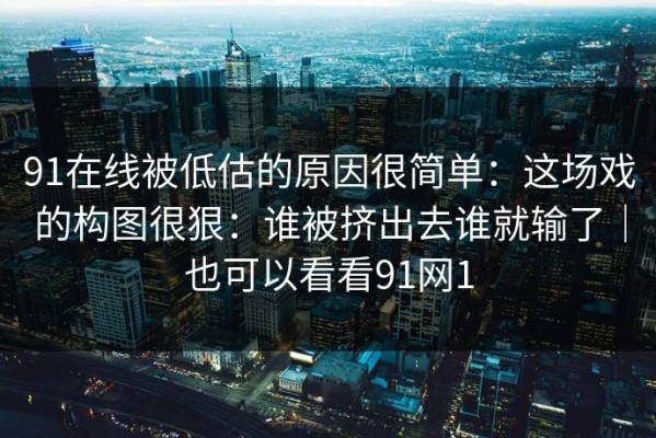 91在线被低估的原因很简单：这场戏的构图很狠：谁被挤出去谁就输了｜也可以看看91网1