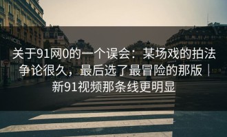 关于91网0的一个误会：某场戏的拍法争论很久，最后选了最冒险的那版｜新91视频那条线更明显