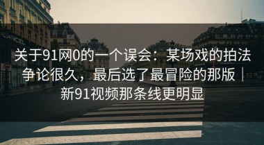 关于91网0的一个误会：某场戏的拍法争论很久，最后选了最冒险的那版｜新91视频那条线更明显