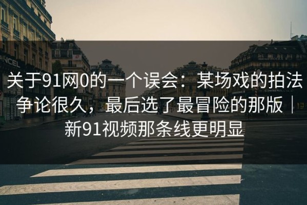 关于91网0的一个误会：某场戏的拍法争论很久，最后选了最冒险的那版｜新91视频那条线更明显