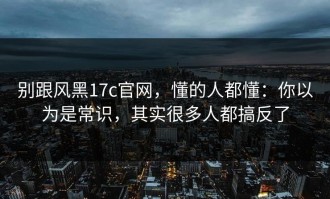 别跟风黑17c官网，懂的人都懂：你以为是常识，其实很多人都搞反了