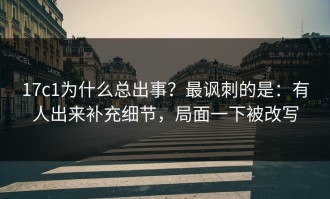 17c1为什么总出事？最讽刺的是：有人出来补充细节，局面一下被改写