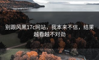 别跟风黑17c网站，我本来不信，结果越看越不对劲