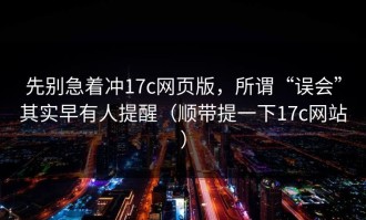 先别急着冲17c网页版，所谓“误会”其实早有人提醒（顺带提一下17c网站）