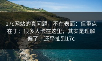 17c网站的真问题，不在表面：但重点在于：很多人卡在这里，其实是理解偏了｜还牵扯到17c