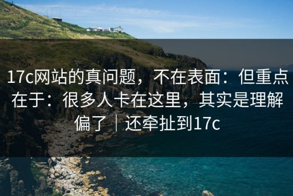 17c网站的真问题，不在表面：但重点在于：很多人卡在这里，其实是理解偏了｜还牵扯到17c