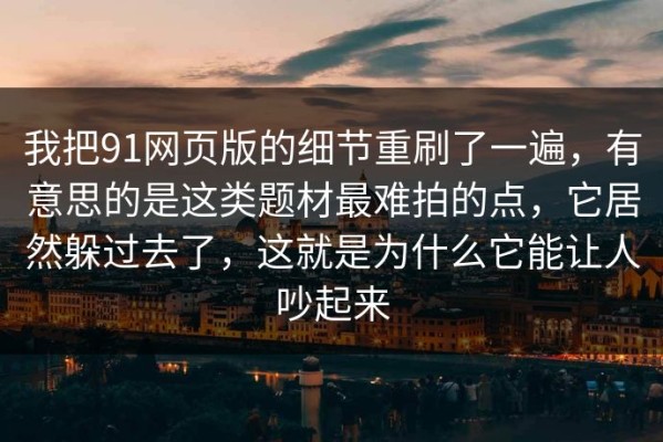 我把91网页版的细节重刷了一遍，有意思的是这类题材最难拍的点，它居然躲过去了，这就是为什么它能让人吵起来