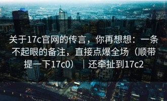 关于17c官网的传言，你再想想：一条不起眼的备注，直接点爆全场（顺带提一下17c0）｜还牵扯到17c2