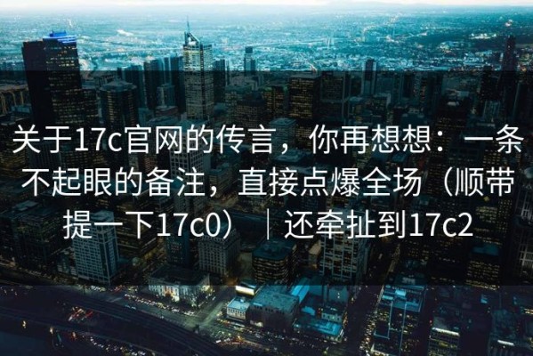 关于17c官网的传言，你再想想：一条不起眼的备注，直接点爆全场（顺带提一下17c0）｜还牵扯到17c2