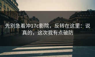 先别急着冲17c影院，反转在这里：说真的，这次我有点破防