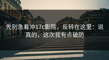 先别急着冲17c影院，反转在这里：说真的，这次我有点破防