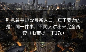 别急着夸17cc最新入口，真正要命的是：同一件事，不同人讲出来完全两套（顺带提一下17c）