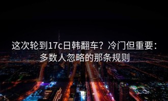 这次轮到17c日韩翻车？冷门但重要：多数人忽略的那条规则