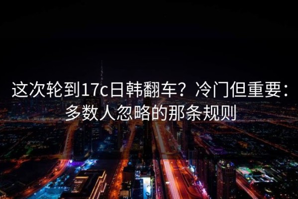 这次轮到17c日韩翻车？冷门但重要：多数人忽略的那条规则