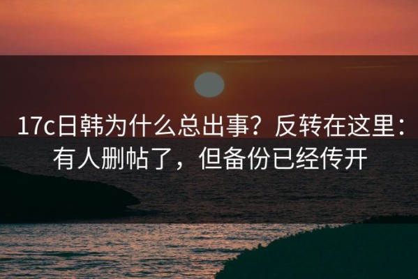 17c日韩为什么总出事？反转在这里：有人删帖了，但备份已经传开