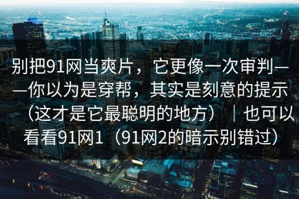 别把91网当爽片，它更像一次审判——你以为是穿帮，其实是刻意的提示（这才是它最聪明的地方）｜也可以看看91网1（91网2的暗示别错过）