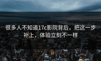 很多人不知道17c影院背后，把这一步补上，体验立刻不一样