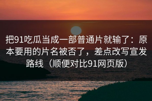 把91吃瓜当成一部普通片就输了：原本要用的片名被否了，差点改写宣发路线（顺便对比91网页版）
