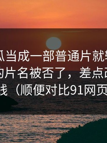 把91吃瓜当成一部普通片就输了：原本要用的片名被否了，差点改写宣发路线（顺便对比91网页版）