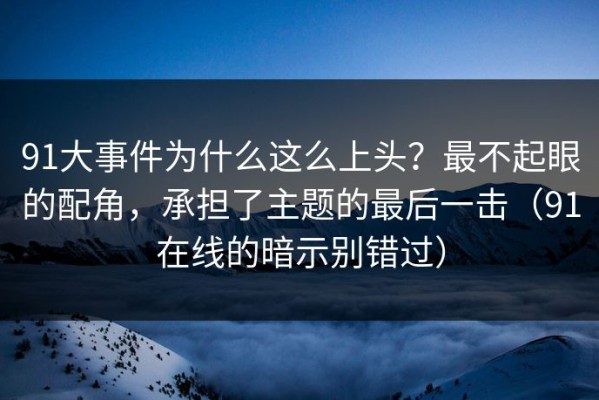 91大事件为什么这么上头？最不起眼的配角，承担了主题的最后一击（91在线的暗示别错过）