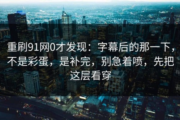 重刷91网0才发现：字幕后的那一下，不是彩蛋，是补完，别急着喷，先把这层看穿