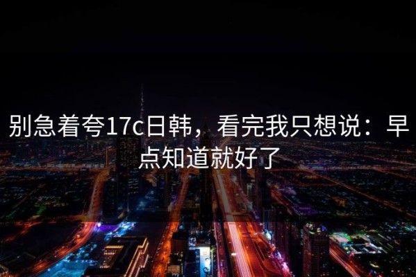别急着夸17c日韩，看完我只想说：早点知道就好了
