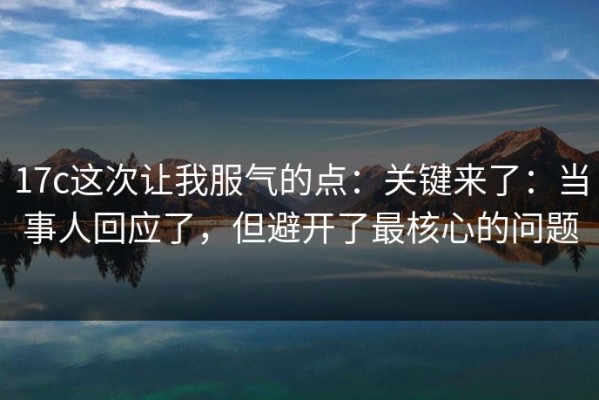 17c这次让我服气的点：关键来了：当事人回应了，但避开了最核心的问题
