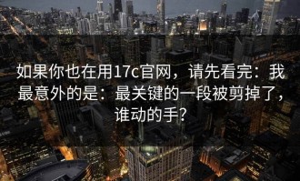 如果你也在用17c官网，请先看完：我最意外的是：最关键的一段被剪掉了，谁动的手？