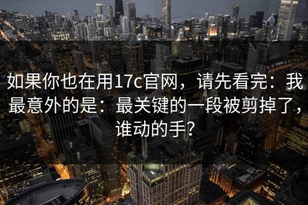 如果你也在用17c官网，请先看完：我最意外的是：最关键的一段被剪掉了，谁动的手？