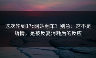 这次轮到17c网站翻车？别急：这不是矫情，是被反复消耗后的反应