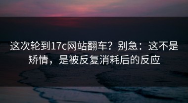这次轮到17c网站翻车？别急：这不是矫情，是被反复消耗后的反应