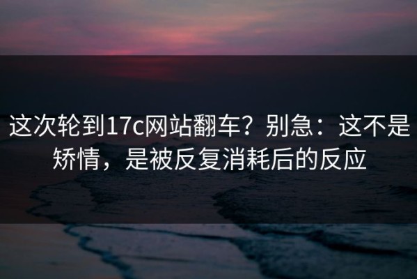 这次轮到17c网站翻车？别急：这不是矫情，是被反复消耗后的反应
