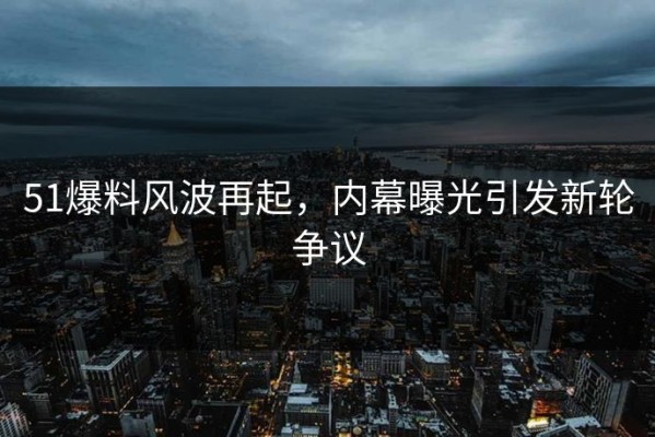 51爆料风波再起，内幕曝光引发新轮争议