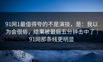 91网1最值得夸的不是演技，是：我以为会很俗，结果被最后五分钟击中了｜91网那条线更明显